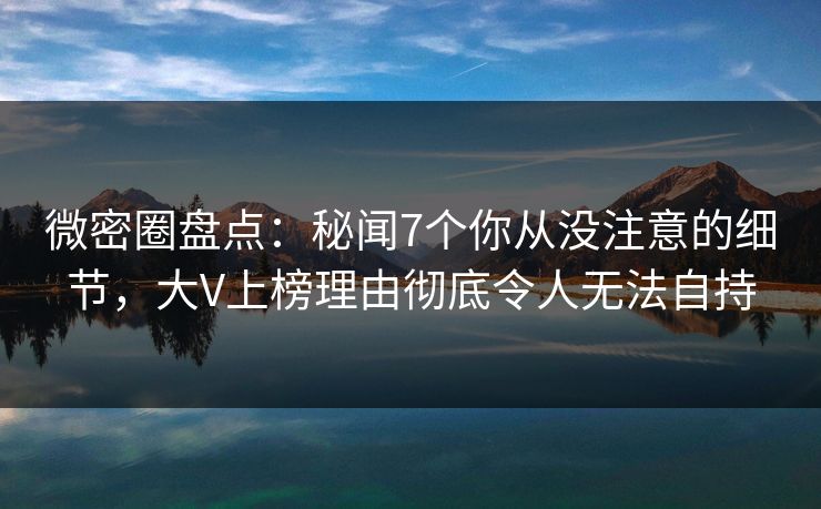 微密圈盘点：秘闻7个你从没注意的细节，大V上榜理由彻底令人无法自持
