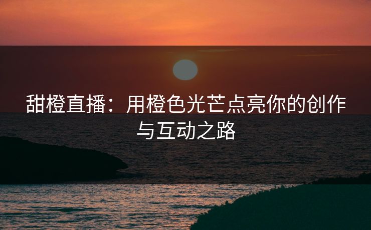 甜橙直播：用橙色光芒点亮你的创作与互动之路