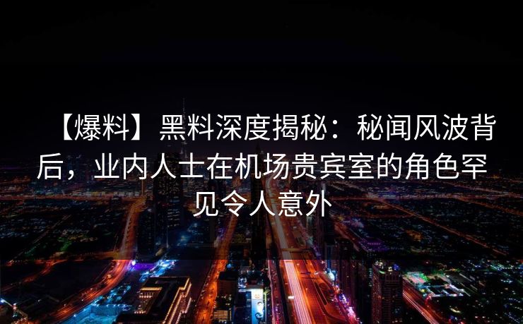 【爆料】黑料深度揭秘：秘闻风波背后，业内人士在机场贵宾室的角色罕见令人意外