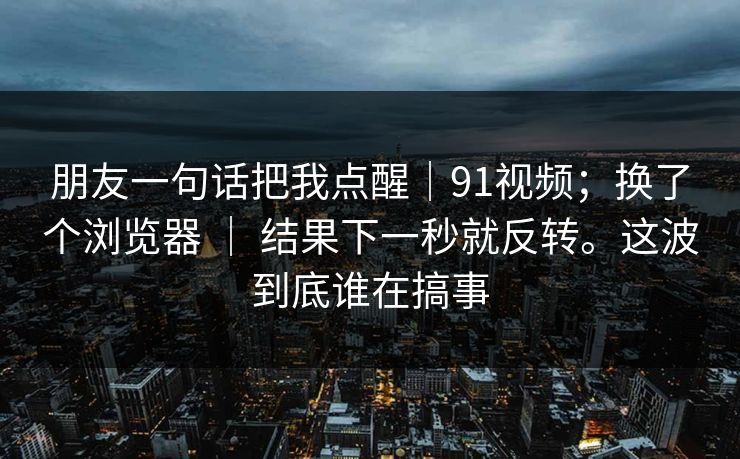 朋友一句话把我点醒｜91视频；换了个浏览器 ｜ 结果下一秒就反转。这波到底谁在搞事