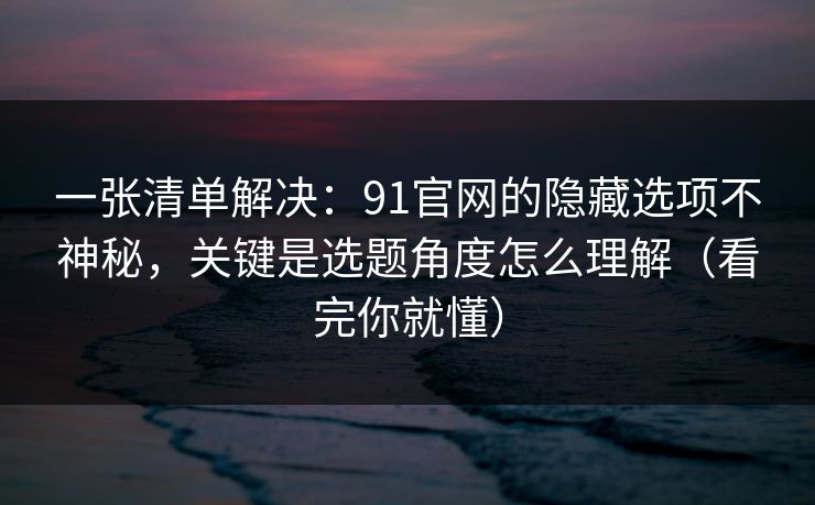 一张清单解决：91官网的隐藏选项不神秘，关键是选题角度怎么理解（看完你就懂）