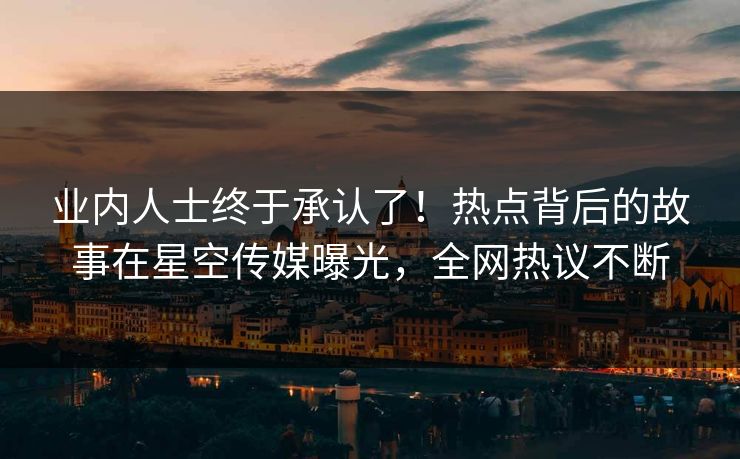 业内人士终于承认了！热点背后的故事在星空传媒曝光，全网热议不断