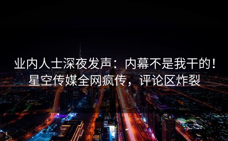 业内人士深夜发声：内幕不是我干的！星空传媒全网疯传，评论区炸裂