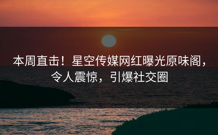 本周直击！星空传媒网红曝光原味阁，令人震惊，引爆社交圈