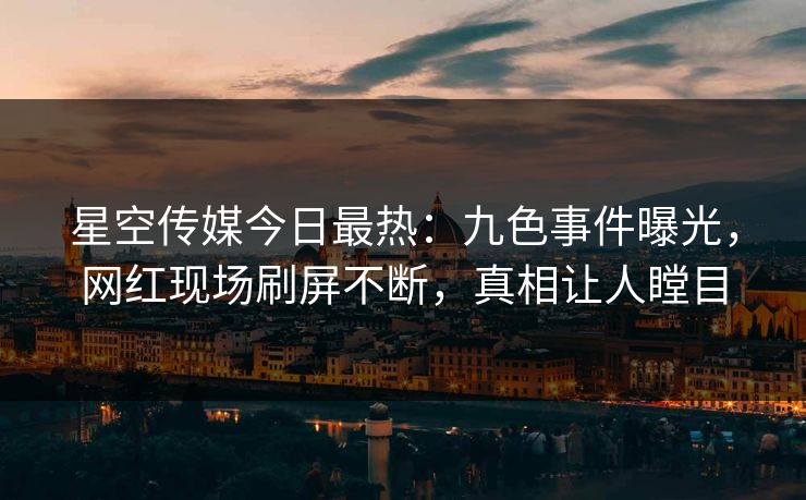 星空传媒今日最热：九色事件曝光，网红现场刷屏不断，真相让人瞠目