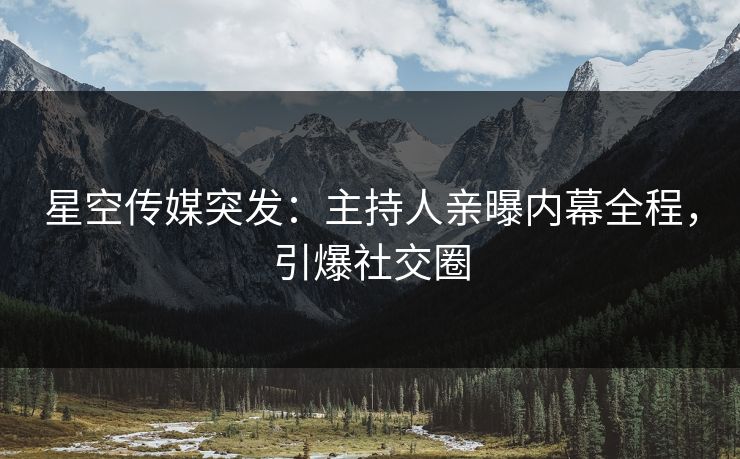 星空传媒突发：主持人亲曝内幕全程，引爆社交圈