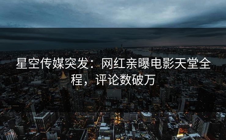 星空传媒突发：网红亲曝电影天堂全程，评论数破万
