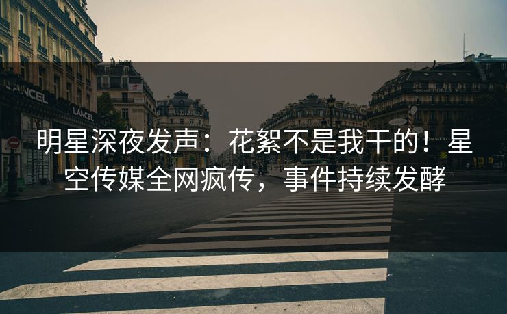明星深夜发声：花絮不是我干的！星空传媒全网疯传，事件持续发酵
