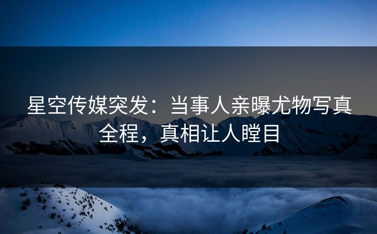 星空传媒突发：当事人亲曝尤物写真全程，真相让人瞠目