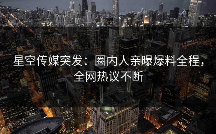星空传媒突发：圈内人亲曝爆料全程，全网热议不断