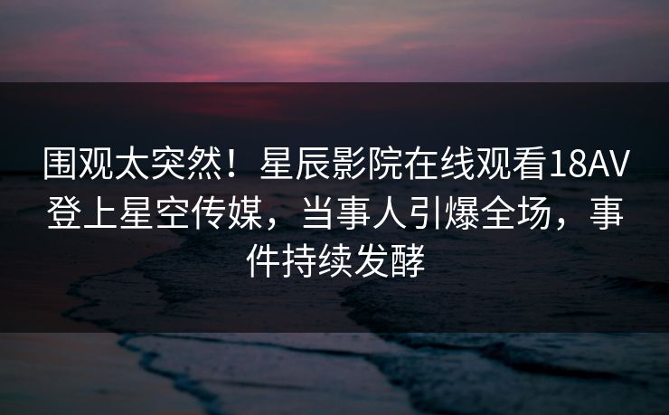 围观太突然！星辰影院在线观看18AV登上星空传媒，当事人引爆全场，事件持续发酵