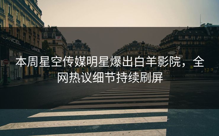 本周星空传媒明星爆出白羊影院，全网热议细节持续刷屏