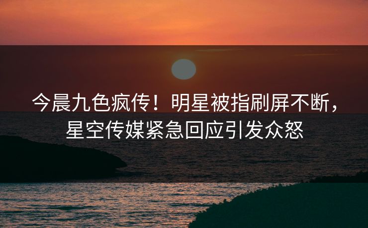 今晨九色疯传！明星被指刷屏不断，星空传媒紧急回应引发众怒