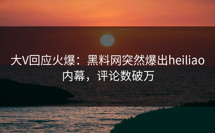 大V回应火爆：黑料网突然爆出heiliao内幕，评论数破万