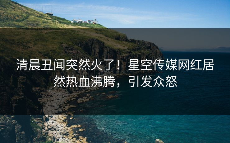 清晨丑闻突然火了！星空传媒网红居然热血沸腾，引发众怒