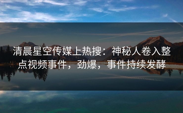 清晨星空传媒上热搜：神秘人卷入整点视频事件，劲爆，事件持续发酵