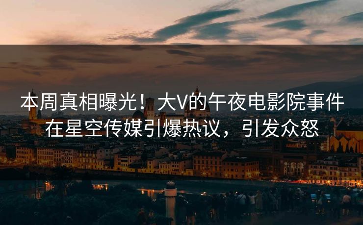 本周真相曝光！大V的午夜电影院事件在星空传媒引爆热议，引发众怒