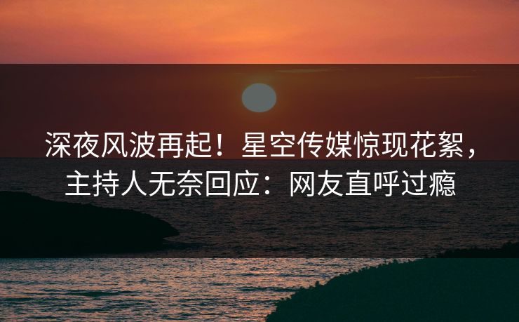 深夜风波再起！星空传媒惊现花絮，主持人无奈回应：网友直呼过瘾