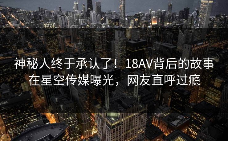 神秘人终于承认了！18AV背后的故事在星空传媒曝光，网友直呼过瘾