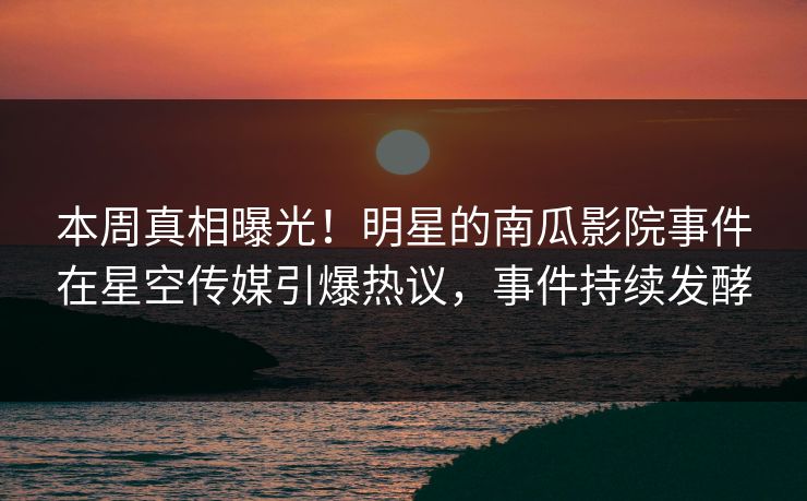 本周真相曝光！明星的南瓜影院事件在星空传媒引爆热议，事件持续发酵