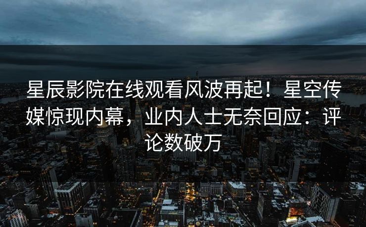 星辰影院在线观看风波再起！星空传媒惊现内幕，业内人士无奈回应：评论数破万