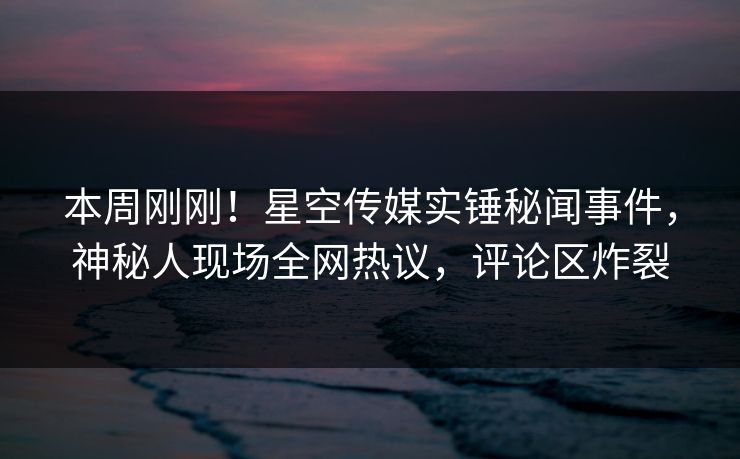 本周刚刚！星空传媒实锤秘闻事件，神秘人现场全网热议，评论区炸裂