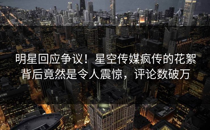 明星回应争议！星空传媒疯传的花絮背后竟然是令人震惊，评论数破万