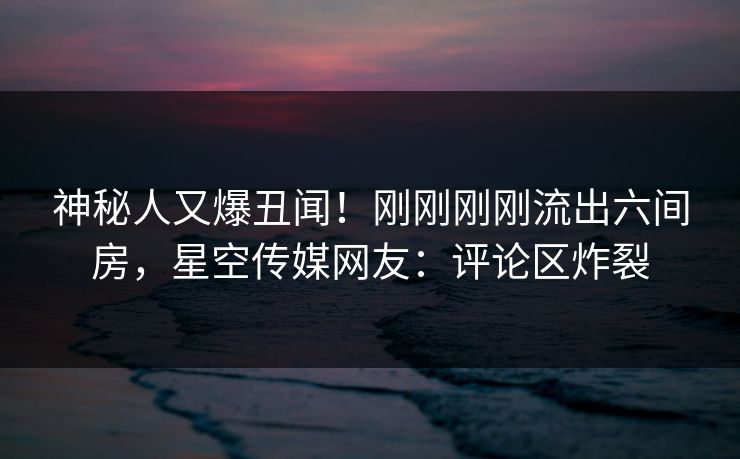 神秘人又爆丑闻！刚刚刚刚流出六间房，星空传媒网友：评论区炸裂