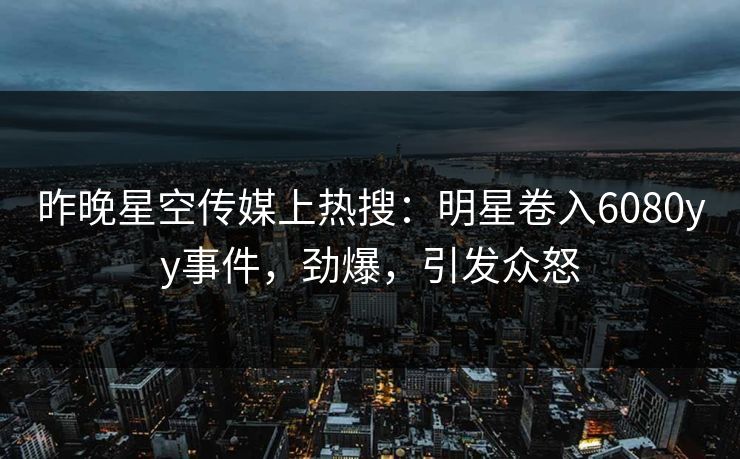 昨晚星空传媒上热搜：明星卷入6080yy事件，劲爆，引发众怒