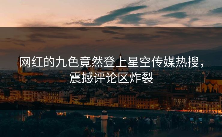 网红的九色竟然登上星空传媒热搜，震撼评论区炸裂