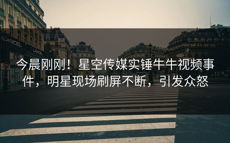 今晨刚刚！星空传媒实锤牛牛视频事件，明星现场刷屏不断，引发众怒