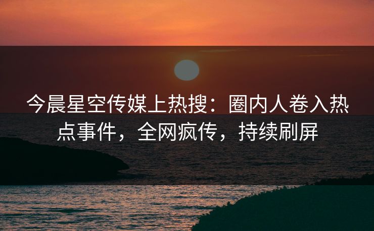 今晨星空传媒上热搜：圈内人卷入热点事件，全网疯传，持续刷屏