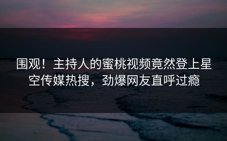 围观！主持人的蜜桃视频竟然登上星空传媒热搜，劲爆网友直呼过瘾