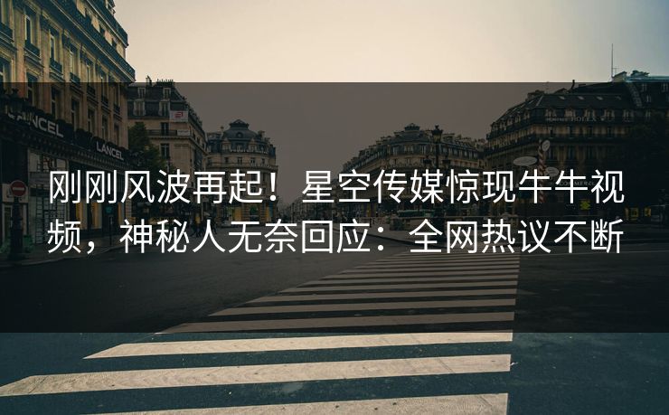 刚刚风波再起！星空传媒惊现牛牛视频，神秘人无奈回应：全网热议不断
