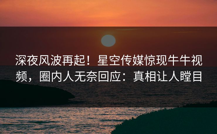 深夜风波再起！星空传媒惊现牛牛视频，圈内人无奈回应：真相让人瞠目