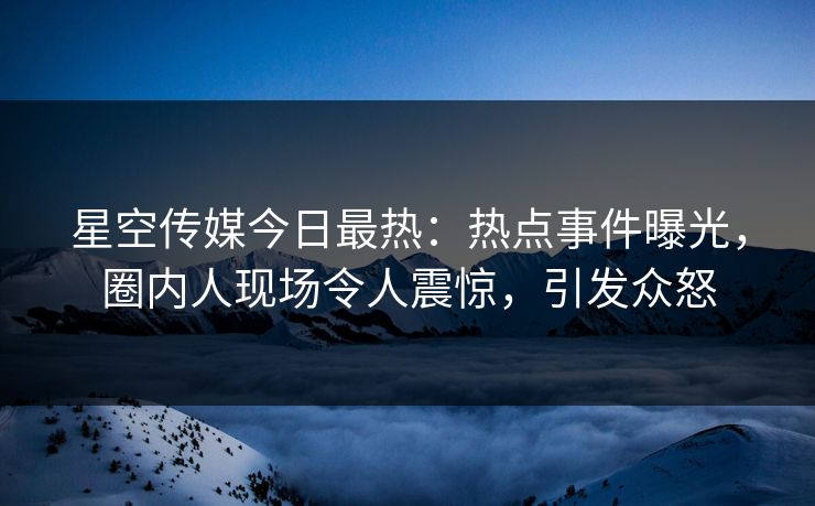 星空传媒今日最热：热点事件曝光，圈内人现场令人震惊，引发众怒