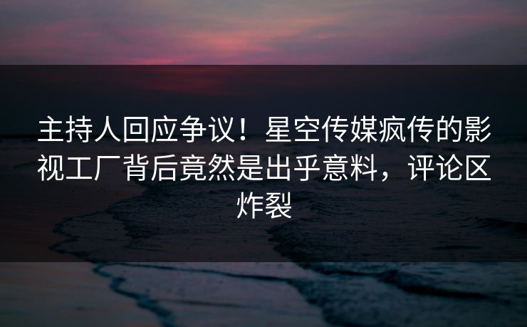 主持人回应争议！星空传媒疯传的影视工厂背后竟然是出乎意料，评论区炸裂