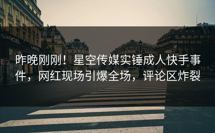 昨晚刚刚！星空传媒实锤成人快手事件，网红现场引爆全场，评论区炸裂