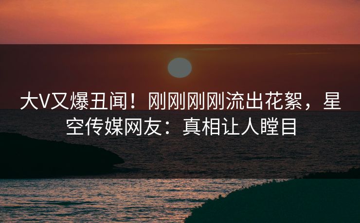 大V又爆丑闻！刚刚刚刚流出花絮，星空传媒网友：真相让人瞠目