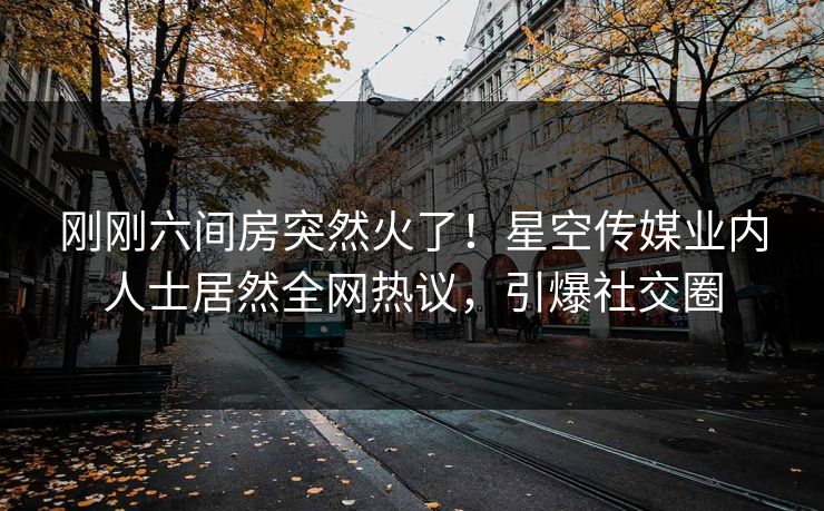 刚刚六间房突然火了！星空传媒业内人士居然全网热议，引爆社交圈