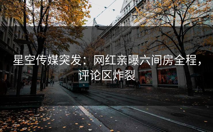 星空传媒突发：网红亲曝六间房全程，评论区炸裂