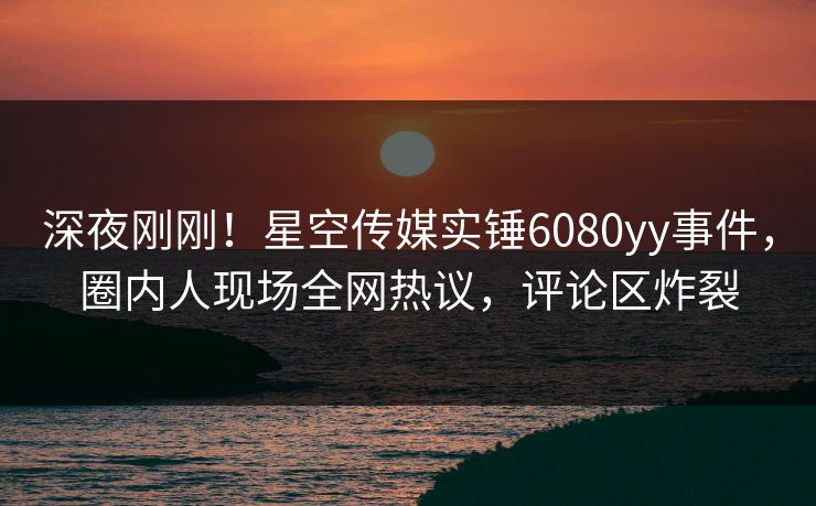 深夜刚刚！星空传媒实锤6080yy事件，圈内人现场全网热议，评论区炸裂