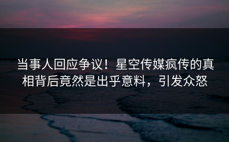当事人回应争议！星空传媒疯传的真相背后竟然是出乎意料，引发众怒