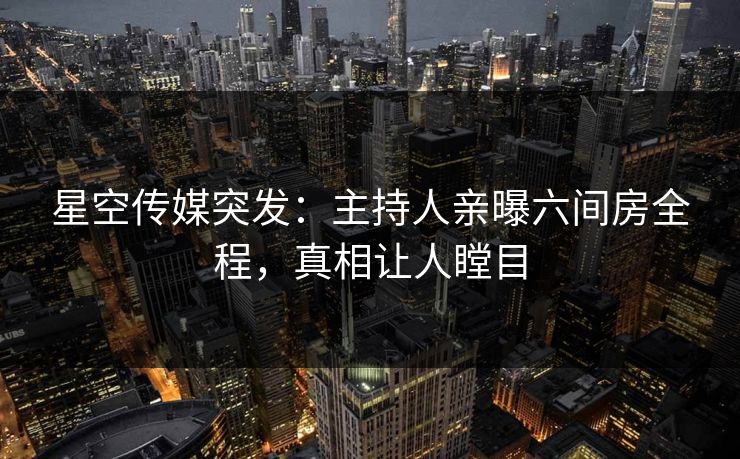 星空传媒突发：主持人亲曝六间房全程，真相让人瞠目