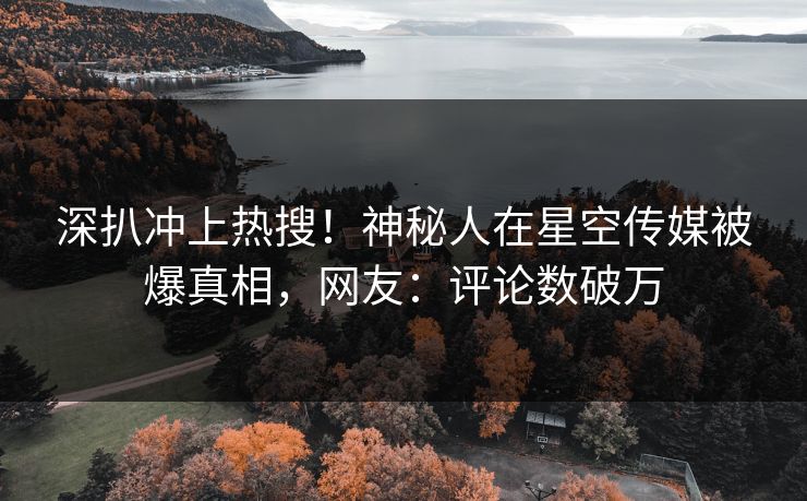 深扒冲上热搜！神秘人在星空传媒被爆真相，网友：评论数破万
