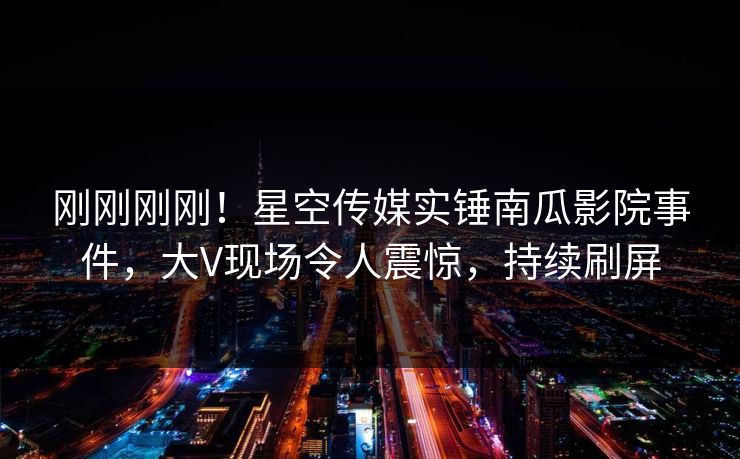 刚刚刚刚！星空传媒实锤南瓜影院事件，大V现场令人震惊，持续刷屏
