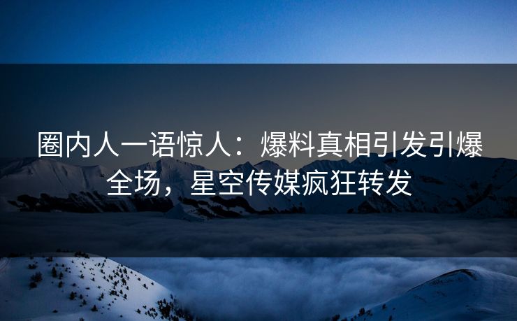 圈内人一语惊人：爆料真相引发引爆全场，星空传媒疯狂转发