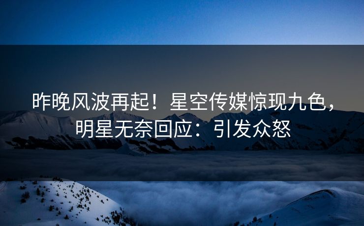 昨晚风波再起！星空传媒惊现九色，明星无奈回应：引发众怒