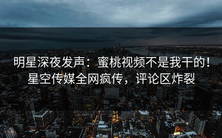 明星深夜发声：蜜桃视频不是我干的！星空传媒全网疯传，评论区炸裂