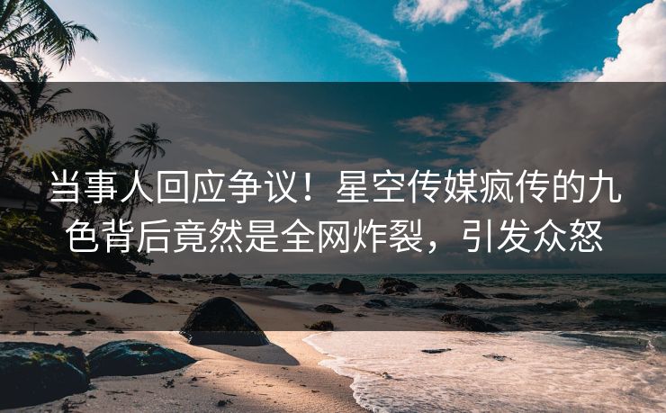 当事人回应争议！星空传媒疯传的九色背后竟然是全网炸裂，引发众怒